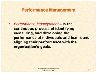 9
4-
Copyright © 2017 Pearson
Education, Ltd.
9-34
• Performance Management – is the
continuous process of identifying,
measuring, and developing the
performance of individuals and teams and
aligning their performance with the
organization’s goals.
Performance Management
 