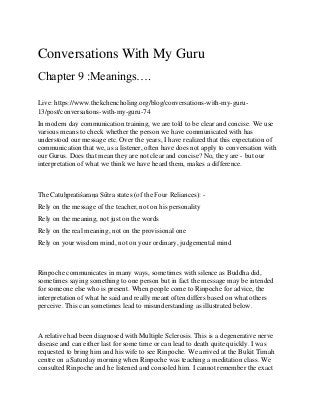 Conversations With My Guru
Chapter 9 :Meanings….
Live: https://www.thekchencholing.org/blog/conversations-with-my-guru-
13/post/conversations-with-my-guru-74
In modern day communication training, we are told to be clear and concise. We use
various means to check whether the person we have communicated with has
understood our message etc. Over the years, I have realized that this expectation of
communication that we, as a listener, often have does not apply to conversation with
our Gurus. Does that mean they are not clear and concise? No, they are - but our
interpretation of what we think we have heard them, makes a difference.
The Catuḥpratiśaraṇa Sūtra states (of the Four Reliances): -
Rely on the message of the teacher, not on his personality
Rely on the meaning, not just on the words
Rely on the real meaning, not on the provisional one
Rely on your wisdom mind, not on your ordinary, judgemental mind
Rinpoche communicates in many ways, sometimes with silence as Buddha did,
sometimes saying something to one person but in fact the message may be intended
for someone else who is present. When people come to Rinpoche for advice, the
interpretation of what he said and really meant often differs based on what others
perceive. This can sometimes lead to misunderstanding as illustrated below.
A relative had been diagnosed with Multiple Sclerosis. This is a degenerative nerve
disease and can either last for some time or can lead to death quite quickly. I was
requested to bring him and his wife to see Rinpoche. We arrived at the Bukit Timah
centre on a Saturday morning when Rinpoche was teaching a meditation class. We
consulted Rinpoche and he listened and consoled him. I cannot remember the exact
 