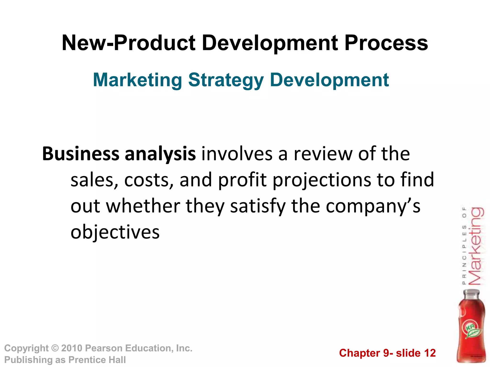 Chapter 9- slide 12
Copyright © 2010 Pearson Education, Inc.
Publishing as Prentice Hall
New-Product Development Process
Business analysis involves a review of the
sales, costs, and profit projections to find
out whether they satisfy the company’s
objectives
Marketing Strategy Development
 
