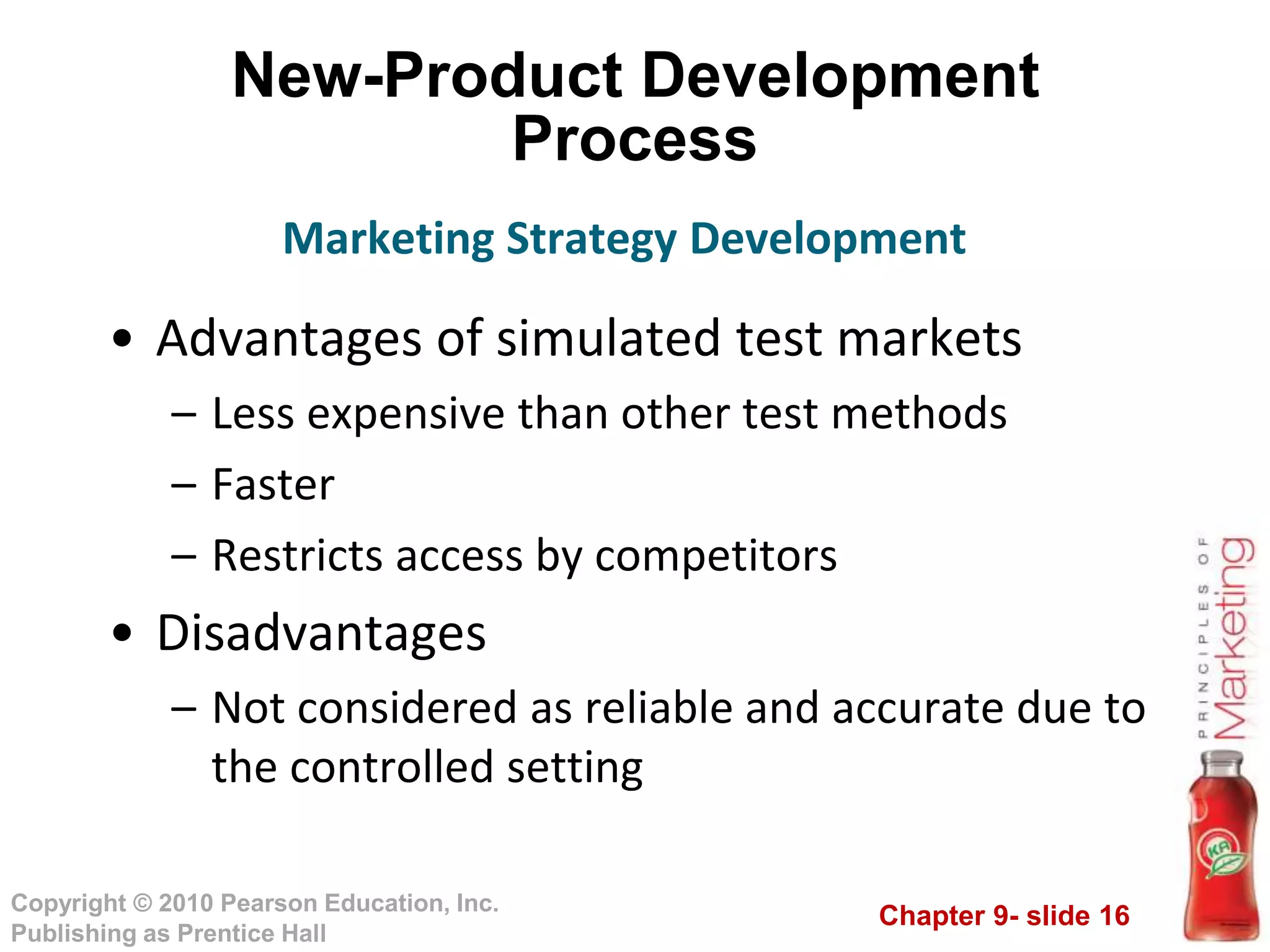 Chapter 9- slide 16
Copyright © 2010 Pearson Education, Inc.
Publishing as Prentice Hall
New-Product Development
Process
• Advantages of simulated test markets
– Less expensive than other test methods
– Faster
– Restricts access by competitors
• Disadvantages
– Not considered as reliable and accurate due to
the controlled setting
Marketing Strategy Development
 