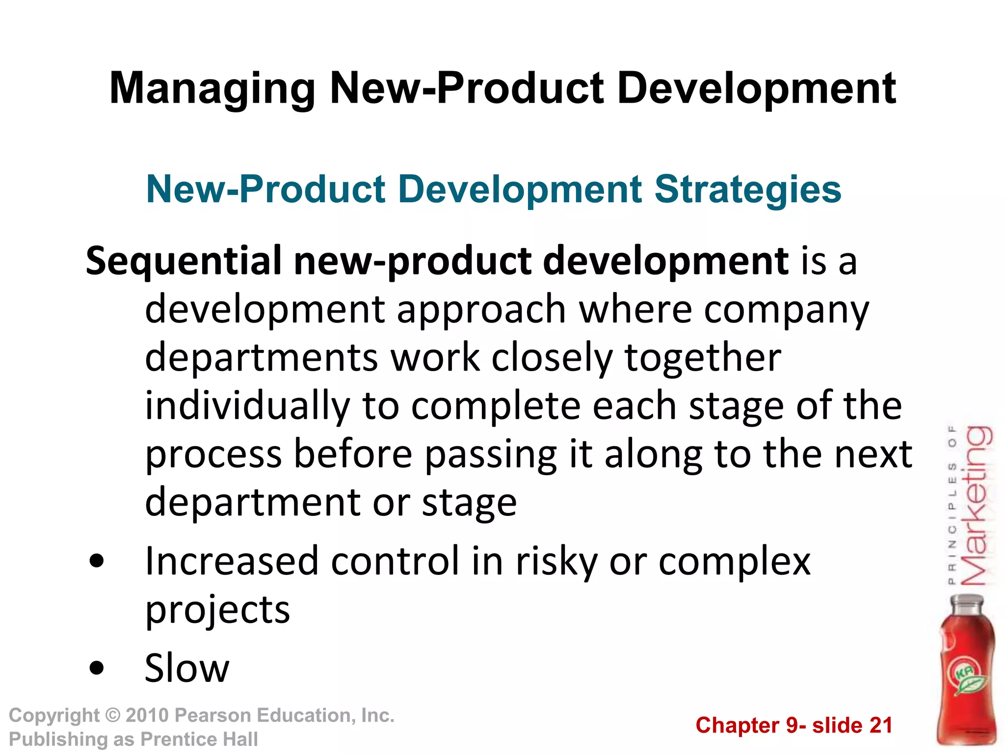 Chapter 9- slide 21
Copyright © 2010 Pearson Education, Inc.
Publishing as Prentice Hall
Managing New-Product Development
Sequential new-product development is a
development approach where company
departments work closely together
individually to complete each stage of the
process before passing it along to the next
department or stage
• Increased control in risky or complex
projects
• Slow
New-Product Development Strategies
 