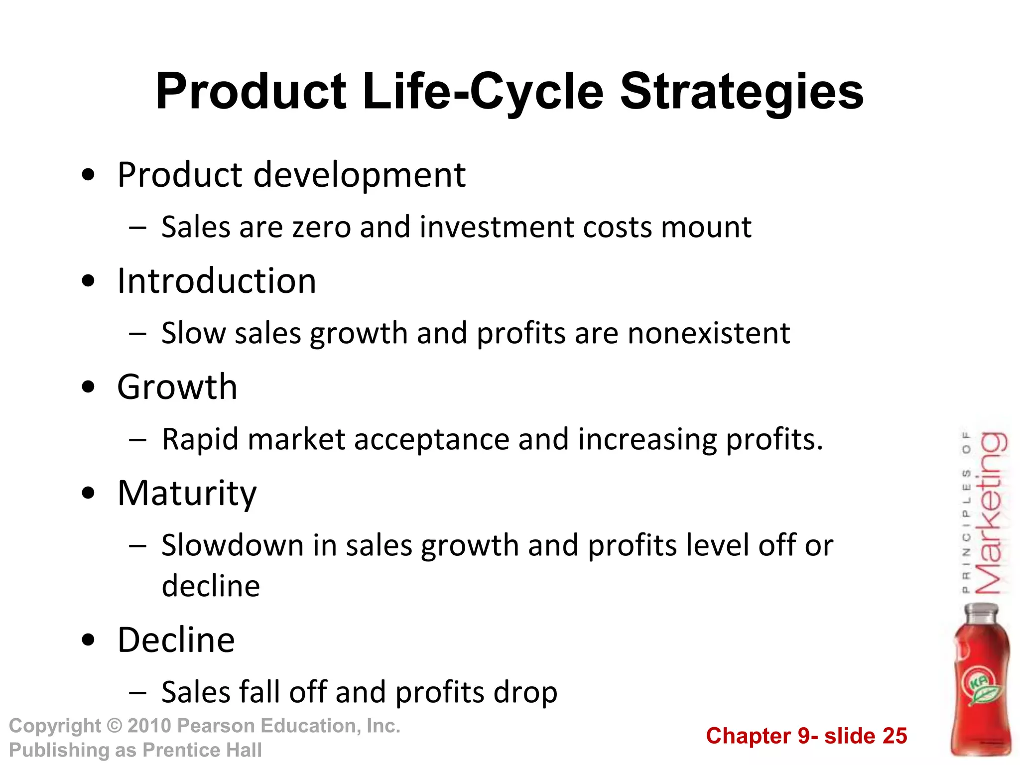 Chapter 9- slide 25
Copyright © 2010 Pearson Education, Inc.
Publishing as Prentice Hall
• Product development
– Sales are zero and investment costs mount
• Introduction
– Slow sales growth and profits are nonexistent
• Growth
– Rapid market acceptance and increasing profits.
• Maturity
– Slowdown in sales growth and profits level off or
decline
• Decline
– Sales fall off and profits drop
Product Life-Cycle Strategies
 