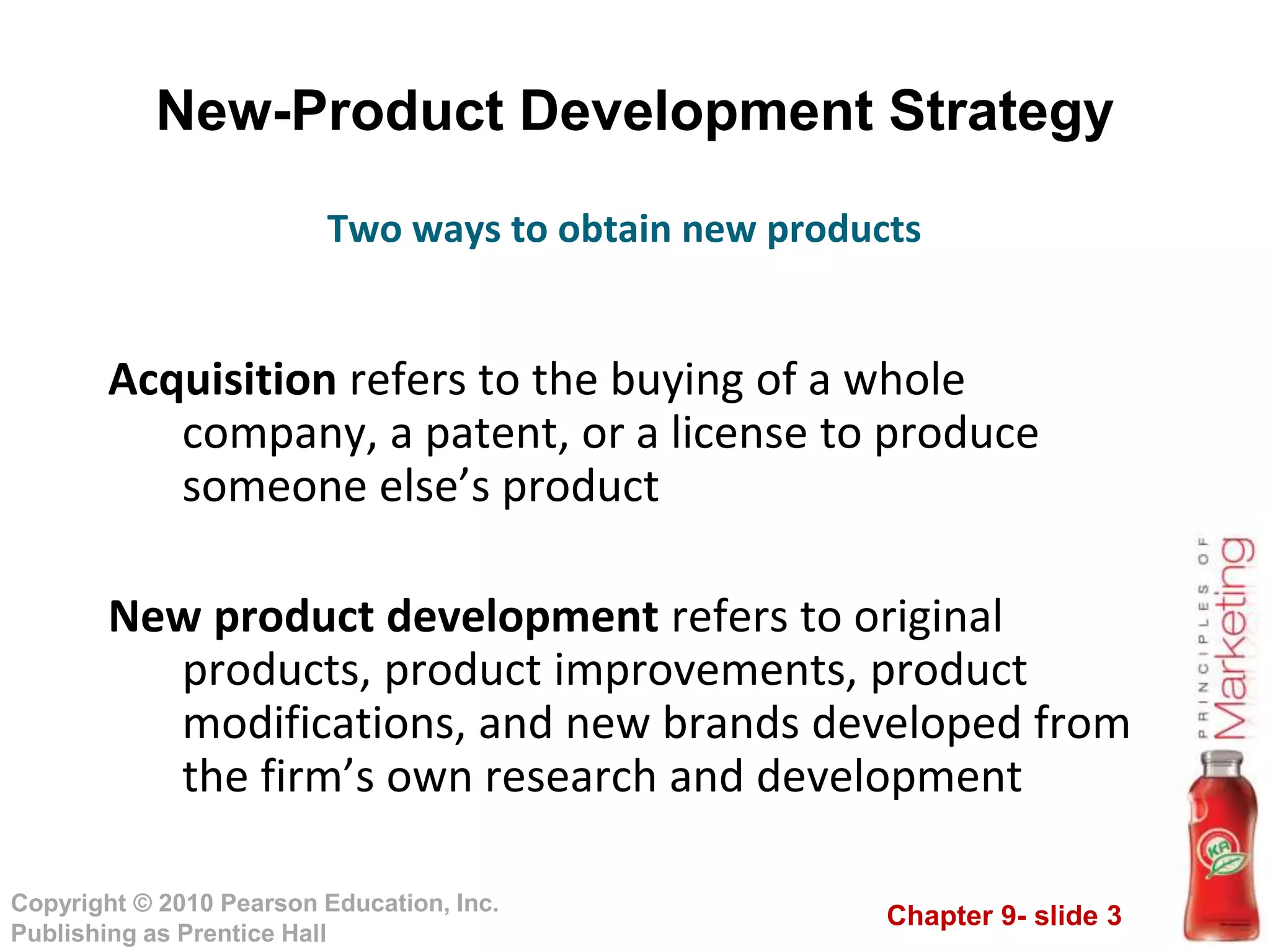 Chapter 9- slide 3
Copyright © 2010 Pearson Education, Inc.
Publishing as Prentice Hall
New-Product Development Strategy
Acquisition refers to the buying of a whole
company, a patent, or a license to produce
someone else’s product
New product development refers to original
products, product improvements, product
modifications, and new brands developed from
the firm’s own research and development
Two ways to obtain new products
 