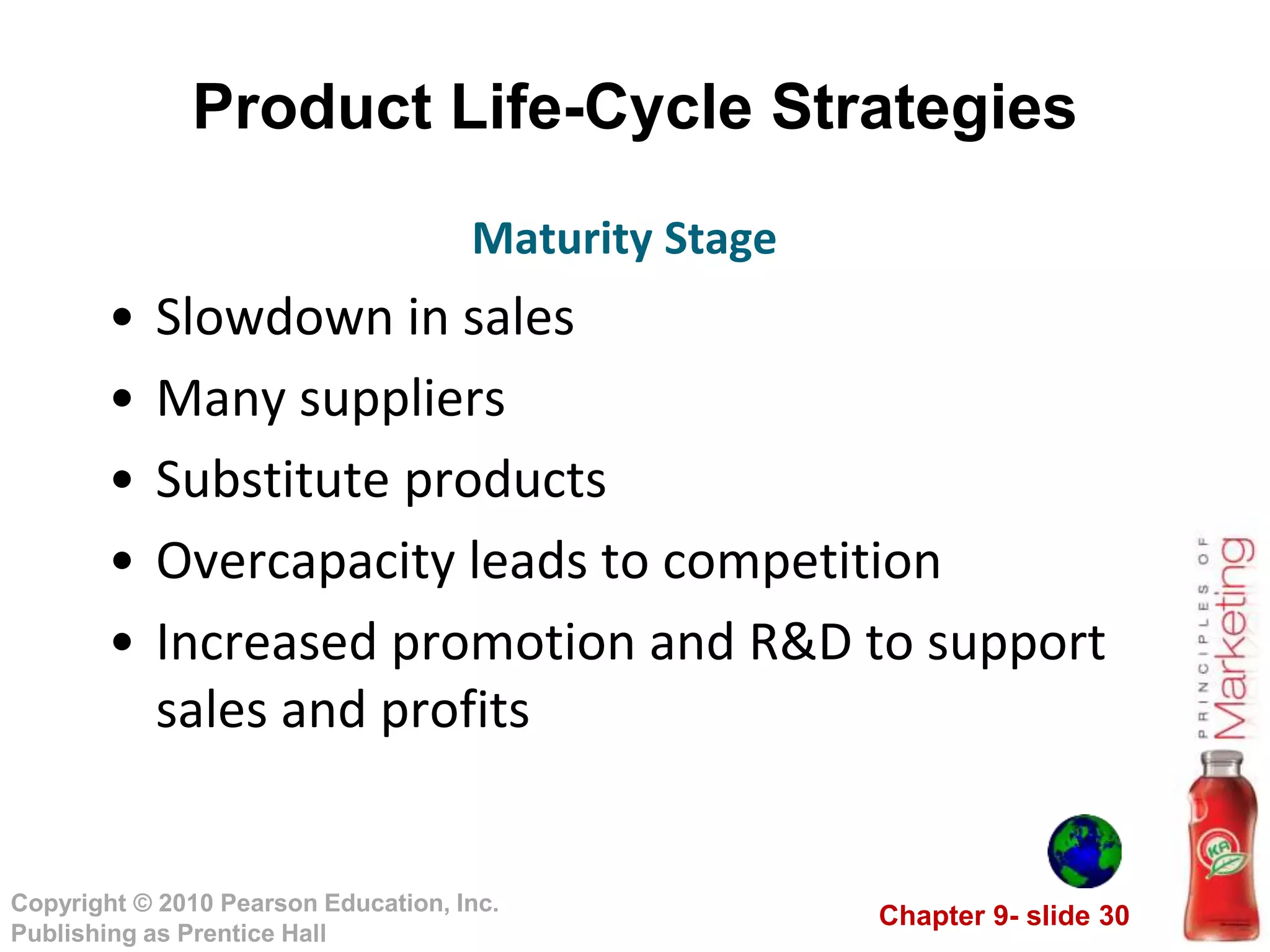 Chapter 9- slide 30
Copyright © 2010 Pearson Education, Inc.
Publishing as Prentice Hall
Product Life-Cycle Strategies
• Slowdown in sales
• Many suppliers
• Substitute products
• Overcapacity leads to competition
• Increased promotion and R&D to support
sales and profits
Maturity Stage
 