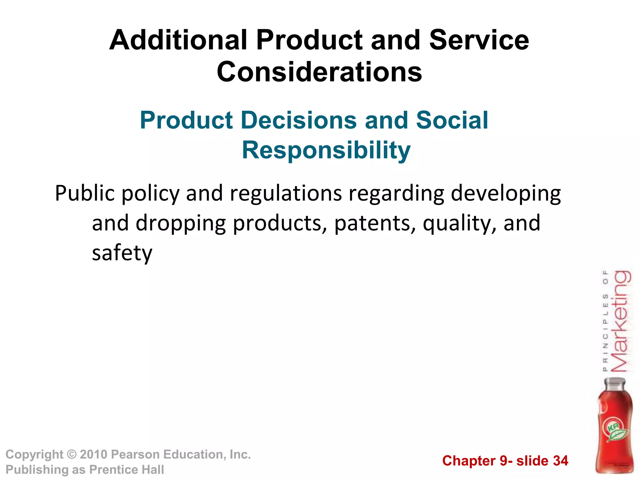 Chapter 9- slide 34
Copyright © 2010 Pearson Education, Inc.
Publishing as Prentice Hall
Additional Product and Service
Considerations
Public policy and regulations regarding developing
and dropping products, patents, quality, and
safety
Product Decisions and Social
Responsibility
 