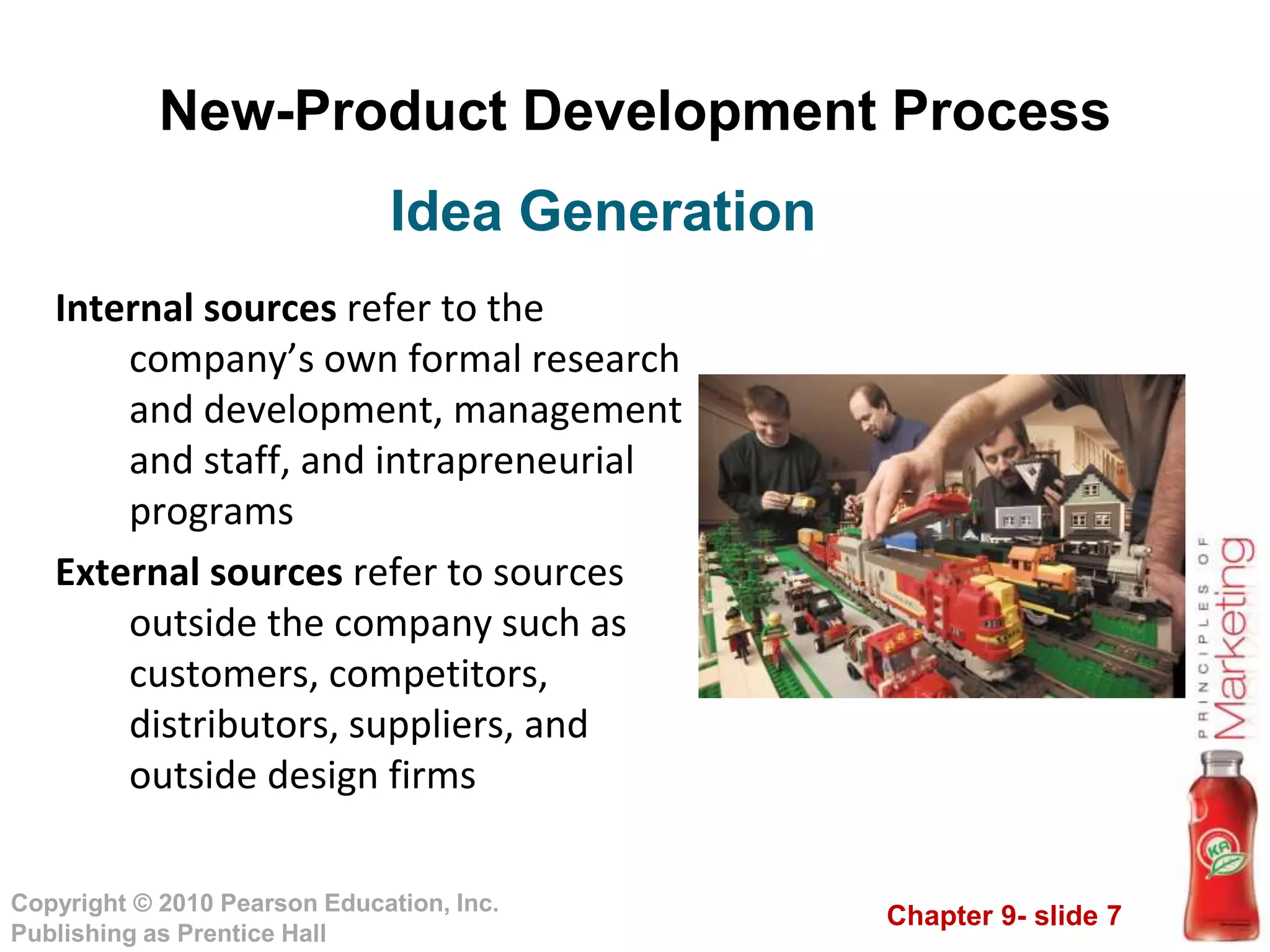 Chapter 9- slide 7
Copyright © 2010 Pearson Education, Inc.
Publishing as Prentice Hall
New-Product Development Process
Internal sources refer to the
company’s own formal research
and development, management
and staff, and intrapreneurial
programs
External sources refer to sources
outside the company such as
customers, competitors,
distributors, suppliers, and
outside design firms
Idea Generation
 