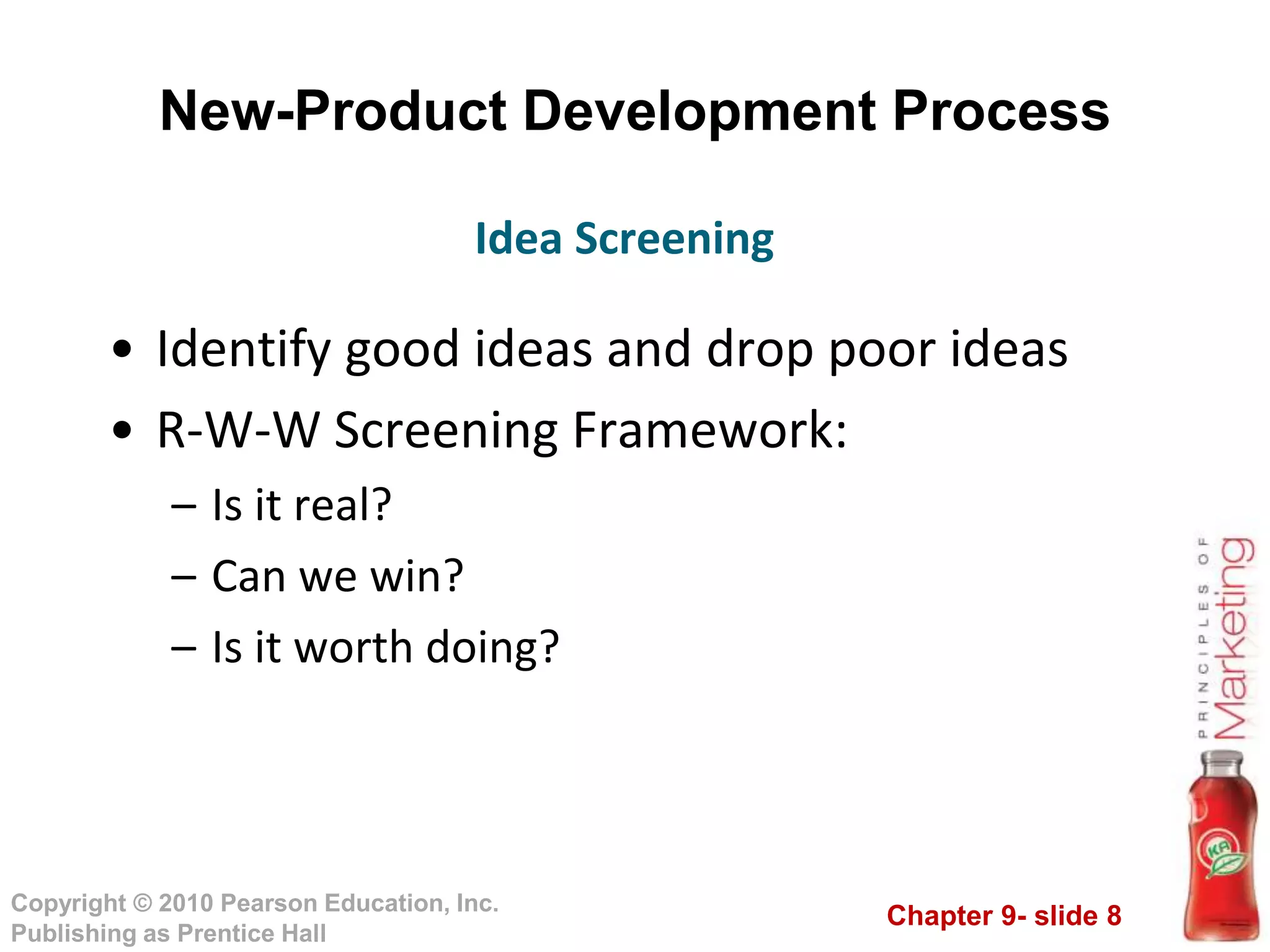 Chapter 9- slide 8
Copyright © 2010 Pearson Education, Inc.
Publishing as Prentice Hall
New-Product Development Process
• Identify good ideas and drop poor ideas
• R-W-W Screening Framework:
– Is it real?
– Can we win?
– Is it worth doing?
Idea Screening
 
