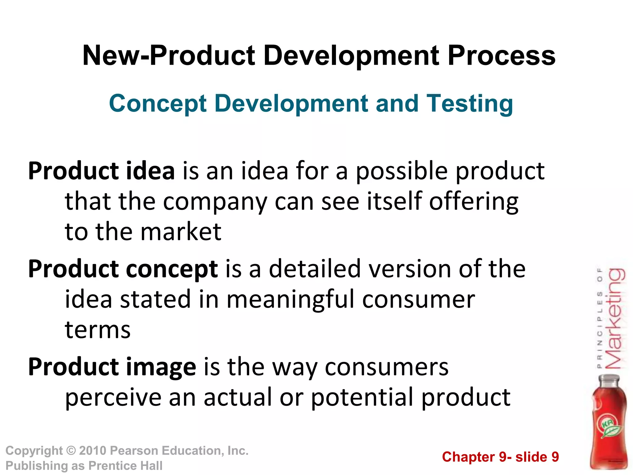 Chapter 9- slide 9
Copyright © 2010 Pearson Education, Inc.
Publishing as Prentice Hall
New-Product Development Process
Product idea is an idea for a possible product
that the company can see itself offering
to the market
Product concept is a detailed version of the
idea stated in meaningful consumer
terms
Product image is the way consumers
perceive an actual or potential product
Concept Development and Testing
 
