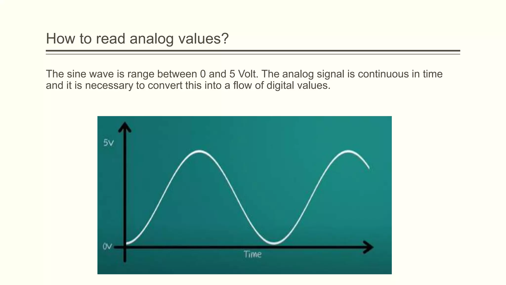 The sine wave is range between 0 and 5 Volt. The analog signal is continuous in time
and it is necessary to convert this into a flow of digital values.
How to read analog values?
 