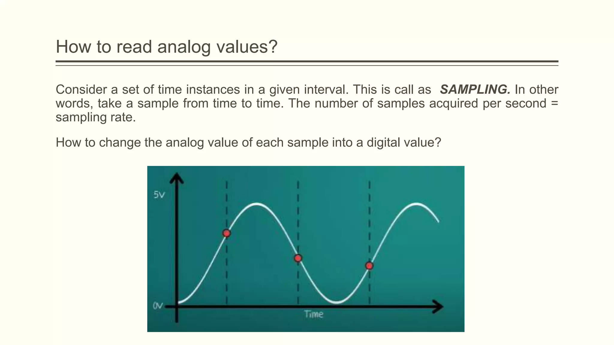 Consider a set of time instances in a given interval. This is call as SAMPLING. In other
words, take a sample from time to time. The number of samples acquired per second =
sampling rate.
How to change the analog value of each sample into a digital value?
How to read analog values?
 