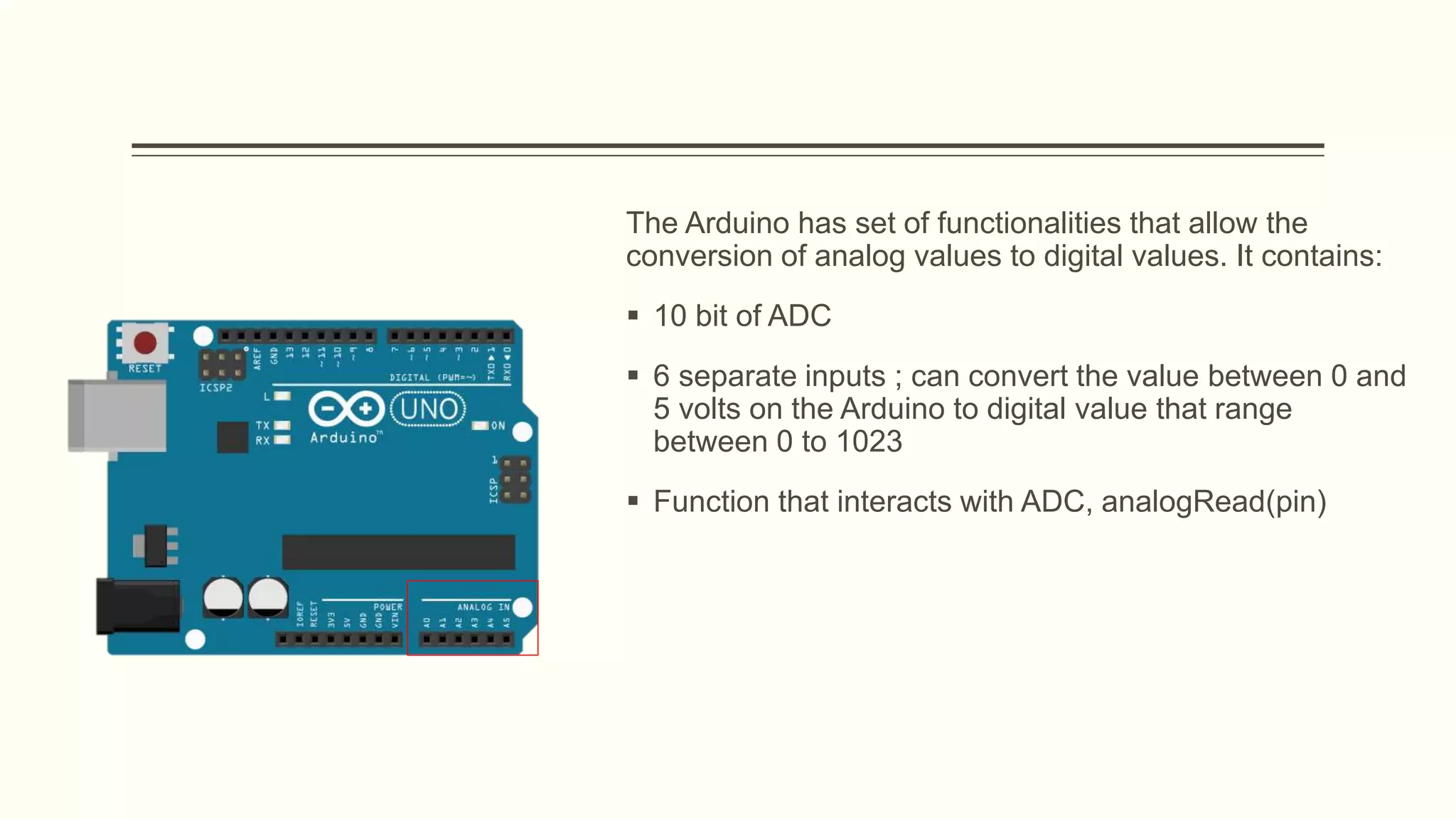 The Arduino has set of functionalities that allow the
conversion of analog values to digital values. It contains:
 10 bit of ADC
 6 separate inputs ; can convert the value between 0 and
5 volts on the Arduino to digital value that range
between 0 to 1023
 Function that interacts with ADC, analogRead(pin)
 