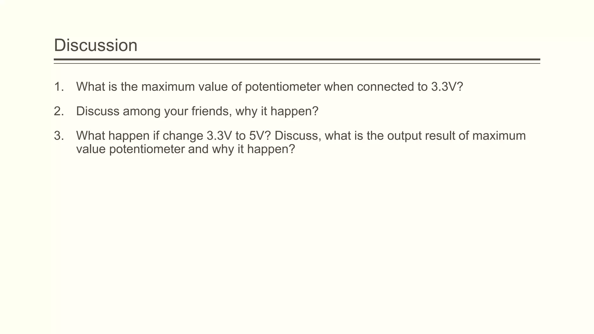 Discussion
1. What is the maximum value of potentiometer when connected to 3.3V?
2. Discuss among your friends, why it happen?
3. What happen if change 3.3V to 5V? Discuss, what is the output result of maximum
value potentiometer and why it happen?
 