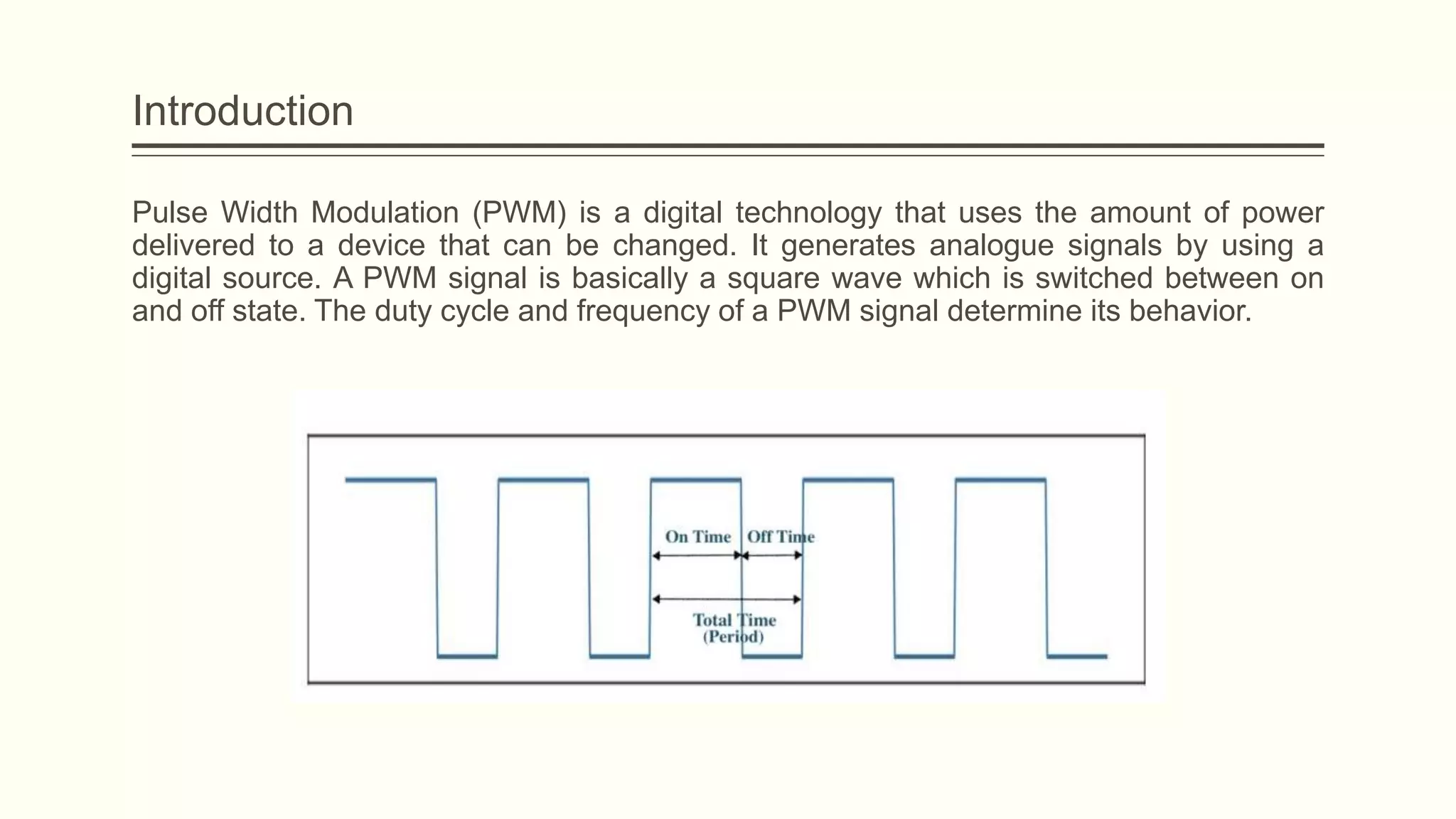 Introduction
Pulse Width Modulation (PWM) is a digital technology that uses the amount of power
delivered to a device that can be changed. It generates analogue signals by using a
digital source. A PWM signal is basically a square wave which is switched between on
and off state. The duty cycle and frequency of a PWM signal determine its behavior.
 