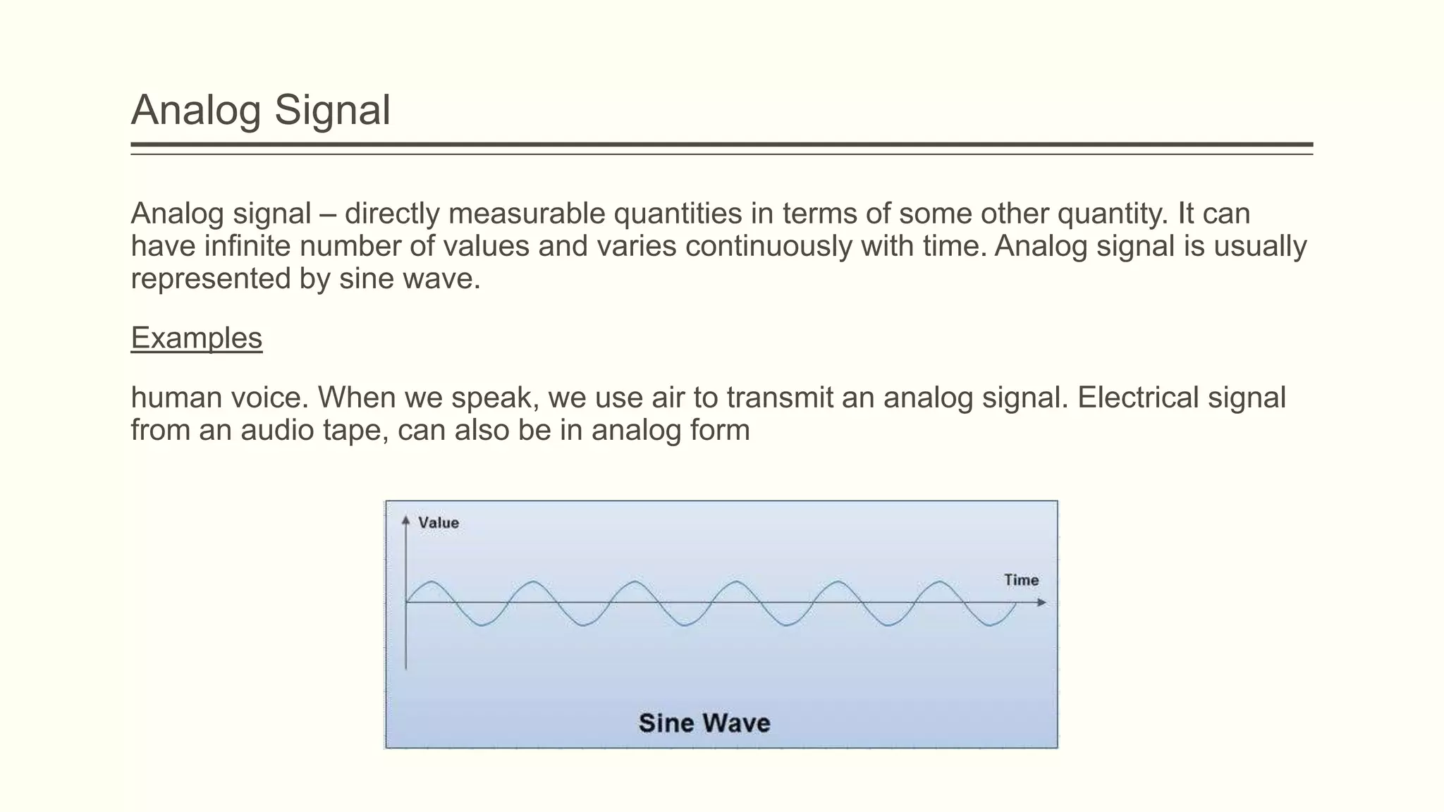 Analog Signal
Analog signal – directly measurable quantities in terms of some other quantity. It can
have infinite number of values and varies continuously with time. Analog signal is usually
represented by sine wave.
Examples
human voice. When we speak, we use air to transmit an analog signal. Electrical signal
from an audio tape, can also be in analog form
 
