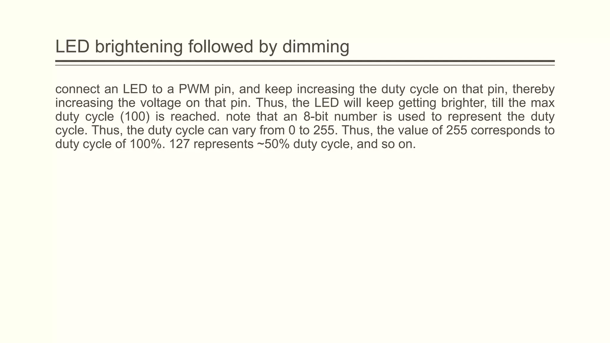 LED brightening followed by dimming
connect an LED to a PWM pin, and keep increasing the duty cycle on that pin, thereby
increasing the voltage on that pin. Thus, the LED will keep getting brighter, till the max
duty cycle (100) is reached. note that an 8-bit number is used to represent the duty
cycle. Thus, the duty cycle can vary from 0 to 255. Thus, the value of 255 corresponds to
duty cycle of 100%. 127 represents ~50% duty cycle, and so on.
 