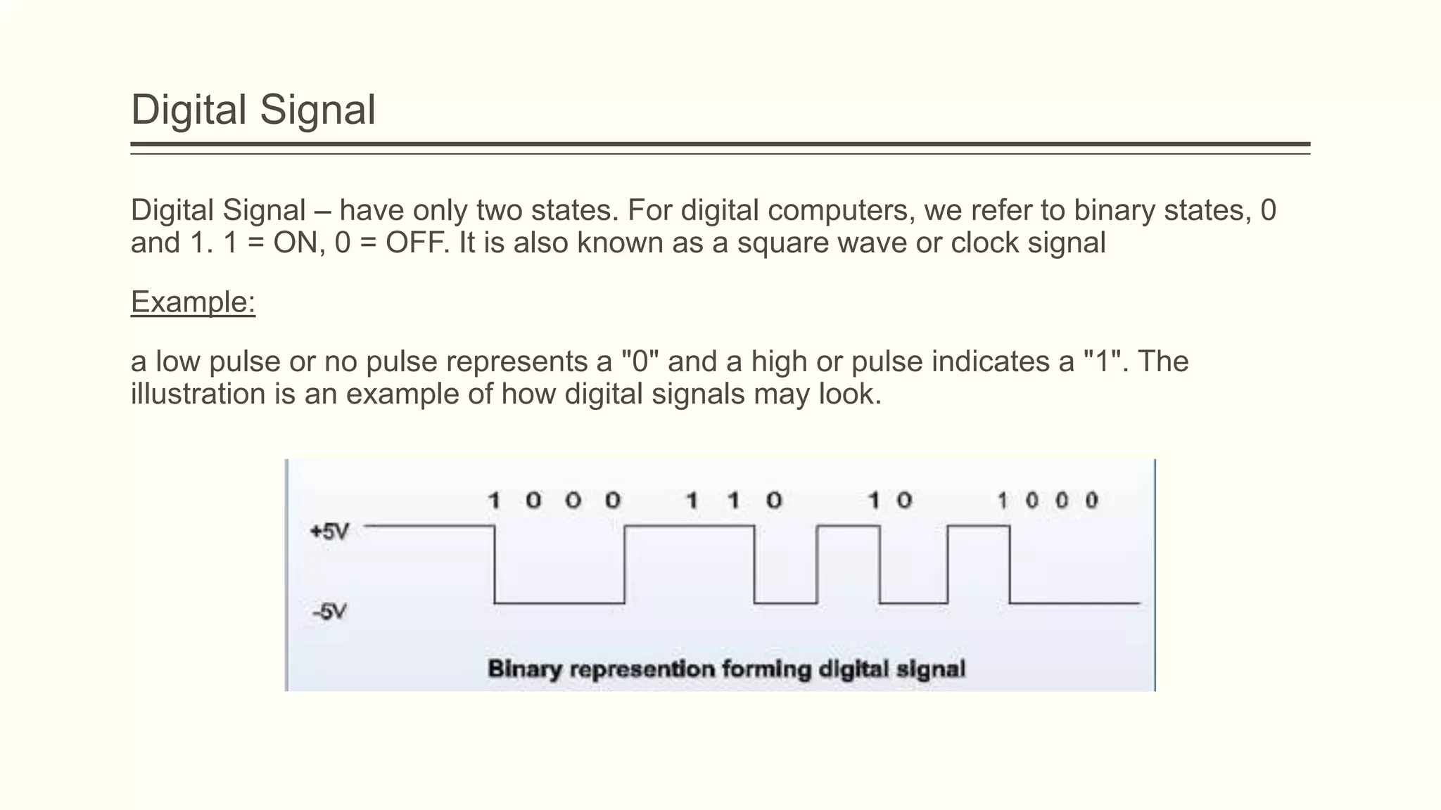 Digital Signal
Digital Signal – have only two states. For digital computers, we refer to binary states, 0
and 1. 1 = ON, 0 = OFF. It is also known as a square wave or clock signal
Example:
a low pulse or no pulse represents a "0" and a high or pulse indicates a "1". The
illustration is an example of how digital signals may look.
 