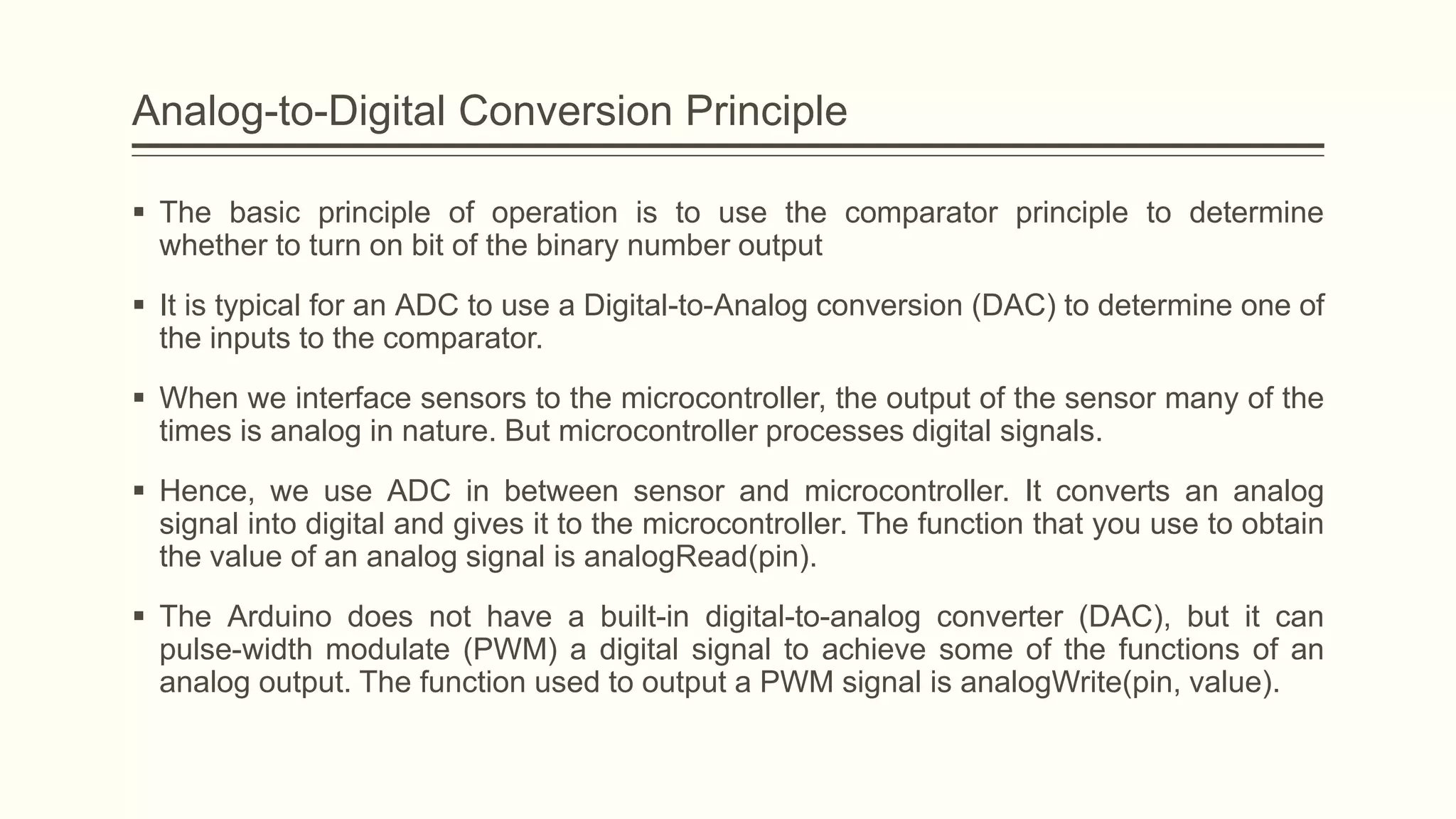 Analog-to-Digital Conversion Principle
 The basic principle of operation is to use the comparator principle to determine
whether to turn on bit of the binary number output
 It is typical for an ADC to use a Digital-to-Analog conversion (DAC) to determine one of
the inputs to the comparator.
 When we interface sensors to the microcontroller, the output of the sensor many of the
times is analog in nature. But microcontroller processes digital signals.
 Hence, we use ADC in between sensor and microcontroller. It converts an analog
signal into digital and gives it to the microcontroller. The function that you use to obtain
the value of an analog signal is analogRead(pin).
 The Arduino does not have a built-in digital-to-analog converter (DAC), but it can
pulse-width modulate (PWM) a digital signal to achieve some of the functions of an
analog output. The function used to output a PWM signal is analogWrite(pin, value).
 