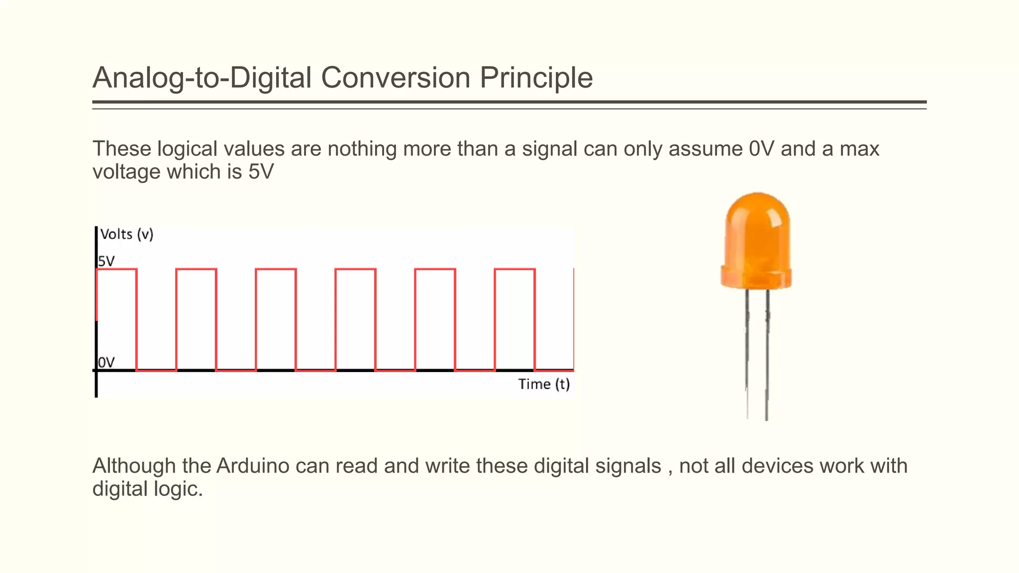Analog-to-Digital Conversion Principle
These logical values are nothing more than a signal can only assume 0V and a max
voltage which is 5V
Although the Arduino can read and write these digital signals , not all devices work with
digital logic.
 