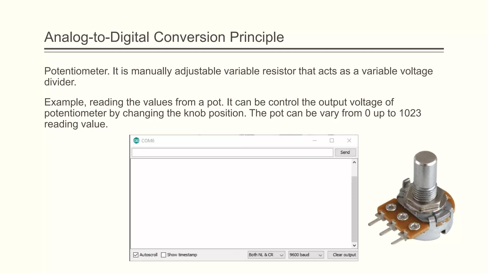 Potentiometer. It is manually adjustable variable resistor that acts as a variable voltage
divider.
Example, reading the values from a pot. It can be control the output voltage of
potentiometer by changing the knob position. The pot can be vary from 0 up to 1023
reading value.
Analog-to-Digital Conversion Principle
 