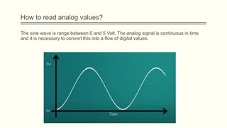 The sine wave is range between 0 and 5 Volt. The analog signal is continuous in time
and it is necessary to convert this into a flow of digital values.
How to read analog values?
 