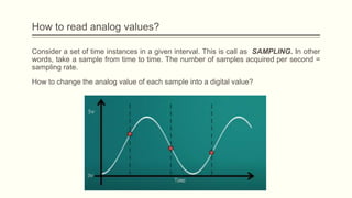 Consider a set of time instances in a given interval. This is call as SAMPLING. In other
words, take a sample from time to time. The number of samples acquired per second =
sampling rate.
How to change the analog value of each sample into a digital value?
How to read analog values?
 