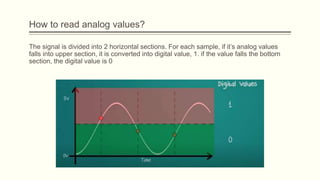 The signal is divided into 2 horizontal sections. For each sample, if it’s analog values
falls into upper section, it is converted into digital value, 1. if the value falls the bottom
section, the digital value is 0
How to read analog values?
 