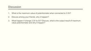 Discussion
1. What is the maximum value of potentiometer when connected to 3.3V?
2. Discuss among your friends, why it happen?
3. What happen if change 3.3V to 5V? Discuss, what is the output result of maximum
value potentiometer and why it happen?
 