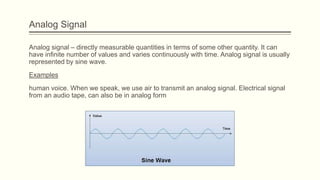 Analog Signal
Analog signal – directly measurable quantities in terms of some other quantity. It can
have infinite number of values and varies continuously with time. Analog signal is usually
represented by sine wave.
Examples
human voice. When we speak, we use air to transmit an analog signal. Electrical signal
from an audio tape, can also be in analog form
 