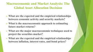 Macroeconomic and Market Analysis: The
Global Asset Allocation Decision
 What are the expected and the empirical relationships
between economic activity and security markets?
 What is the macroeconomic approach to estimating
future market returns?
 What are the major macroeconomic techniques used to
project the securities market?
 What are the expected and the empirical relationships
between inflation, interest rates, and bond prices?
 