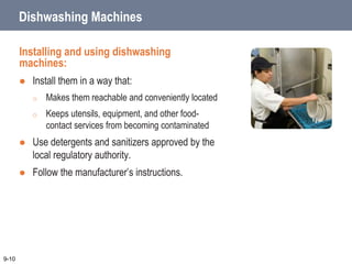 Dishwashing Machines
Installing and using dishwashing
machines:
 Install them in a way that:
o Makes them reachable and conveniently located
o Keeps utensils, equipment, and other food-
contact services from becoming contaminated
 Use detergents and sanitizers approved by the
local regulatory authority.
 Follow the manufacturer’s instructions.
9-10
 