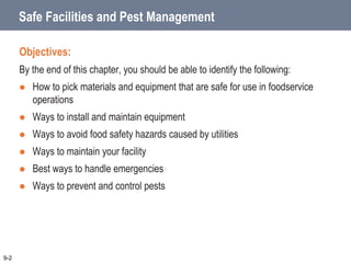 Safe Facilities and Pest Management
Objectives:
By the end of this chapter, you should be able to identify the following:
 How to pick materials and equipment that are safe for use in foodservice
operations
 Ways to install and maintain equipment
 Ways to avoid food safety hazards caused by utilities
 Ways to maintain your facility
 Best ways to handle emergencies
 Ways to prevent and control pests
9-2
 
