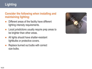 Lighting
Consider the following when installing and
maintaining lighting:
 Different areas of the facility have different
lighting intensity requirements.
 Local jurisdictions usually require prep areas to
be brighter than other areas.
 All lights should have shatter-resistant
lightbulbs or protective covers.
 Replace burned out bulbs with correct
size bulbs.
9-23
 