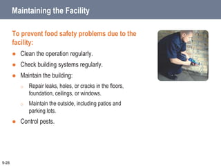 Maintaining the Facility
To prevent food safety problems due to the
facility:
 Clean the operation regularly.
 Check building systems regularly.
 Maintain the building:
o Repair leaks, holes, or cracks in the floors,
foundation, ceilings, or windows.
o Maintain the outside, including patios and
parking lots.
 Control pests.
9-28
 