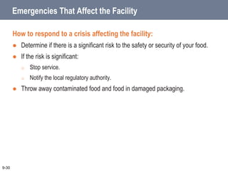 Emergencies That Affect the Facility
How to respond to a crisis affecting the facility:
 Determine if there is a significant risk to the safety or security of your food.
 If the risk is significant:
o Stop service.
o Notify the local regulatory authority.
 Throw away contaminated food and food in damaged packaging.
9-30
 