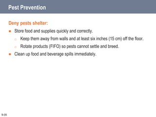 Pest Prevention
Deny pests shelter:
 Store food and supplies quickly and correctly.
o Keep them away from walls and at least six inches (15 cm) off the floor.
o Rotate products (FIFO) so pests cannot settle and breed.
 Clean up food and beverage spills immediately.
9-35
 