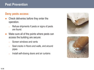 Pest Prevention
Deny pests access:
 Check deliveries before they enter the
operation.
o Refuse shipments if pests or signs of pests
are found.
 Make sure all of the points where pests can
access the building are secure:
o Screen windows and vents
o Seal cracks in floors and walls, and around
pipes
o Install self-closing doors and air curtains
9-36
 