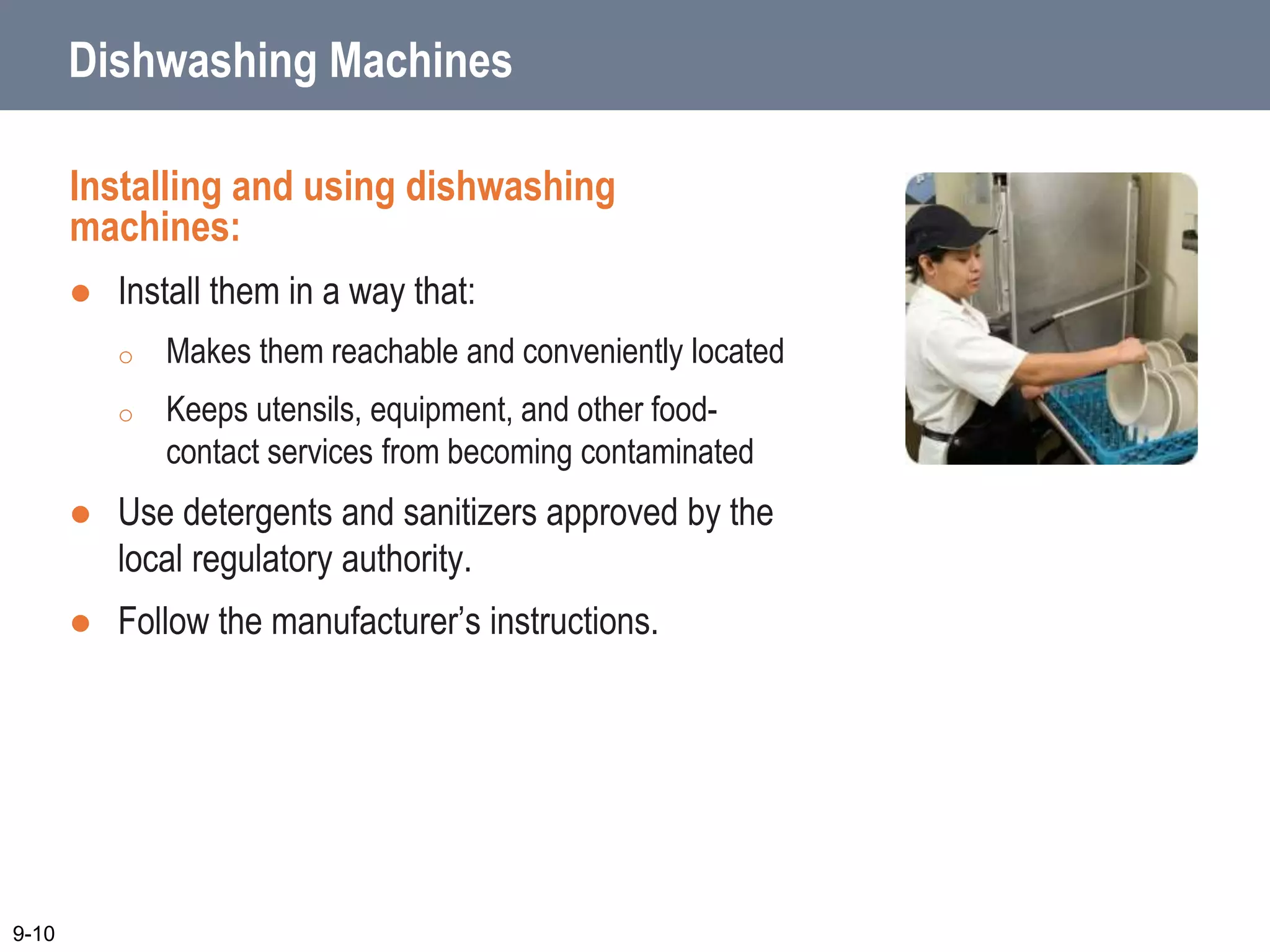 Dishwashing Machines
Installing and using dishwashing
machines:
 Install them in a way that:
o Makes them reachable and conveniently located
o Keeps utensils, equipment, and other food-
contact services from becoming contaminated
 Use detergents and sanitizers approved by the
local regulatory authority.
 Follow the manufacturer’s instructions.
9-10
 