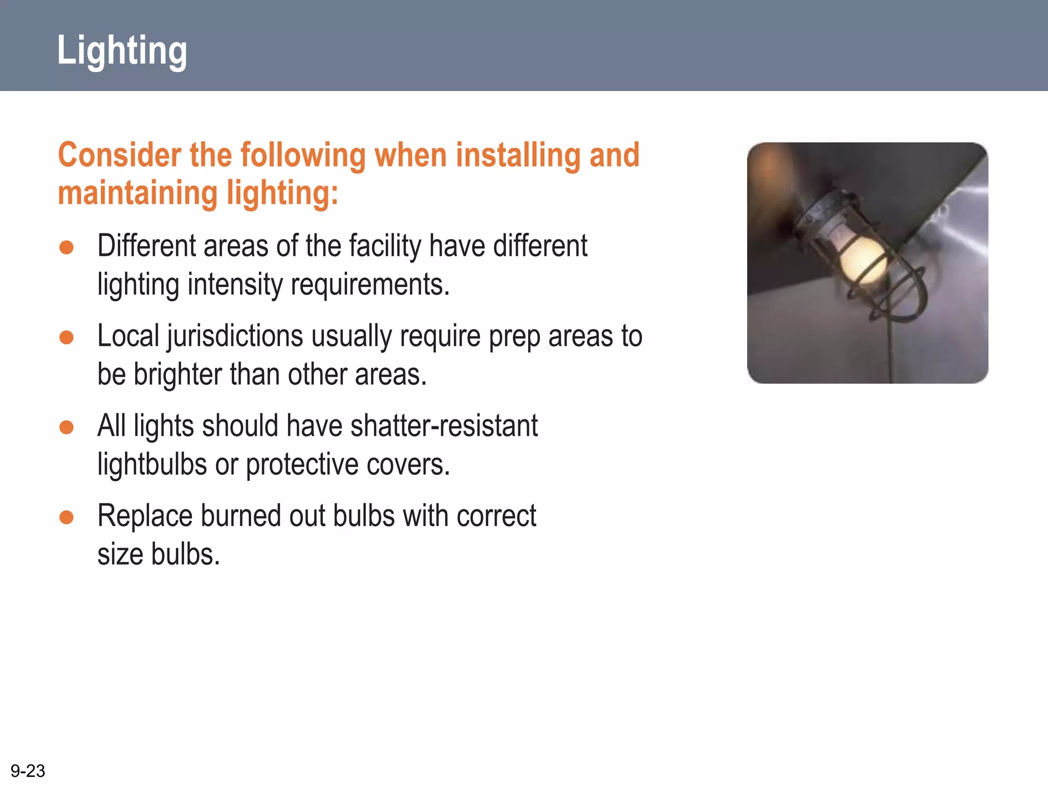 Lighting
Consider the following when installing and
maintaining lighting:
 Different areas of the facility have different
lighting intensity requirements.
 Local jurisdictions usually require prep areas to
be brighter than other areas.
 All lights should have shatter-resistant
lightbulbs or protective covers.
 Replace burned out bulbs with correct
size bulbs.
9-23
 