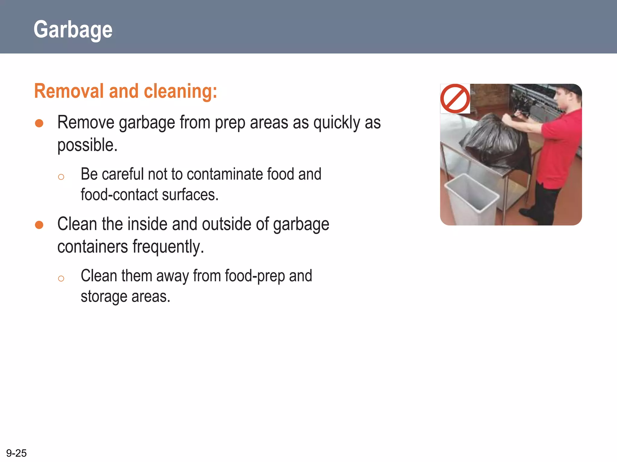 Garbage
Removal and cleaning:
 Remove garbage from prep areas as quickly as
possible.
o Be careful not to contaminate food and
food-contact surfaces.
 Clean the inside and outside of garbage
containers frequently.
o Clean them away from food-prep and
storage areas.
9-25
 