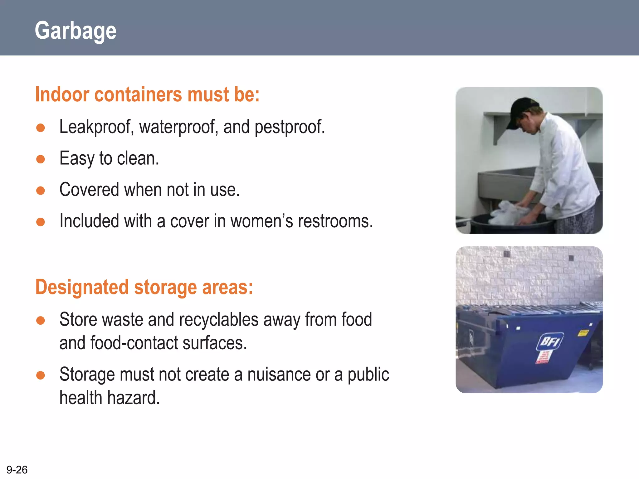 Garbage
Indoor containers must be:
 Leakproof, waterproof, and pestproof.
 Easy to clean.
 Covered when not in use.
 Included with a cover in women’s restrooms.
Designated storage areas:
 Store waste and recyclables away from food
and food-contact surfaces.
 Storage must not create a nuisance or a public
health hazard.
9-26
 