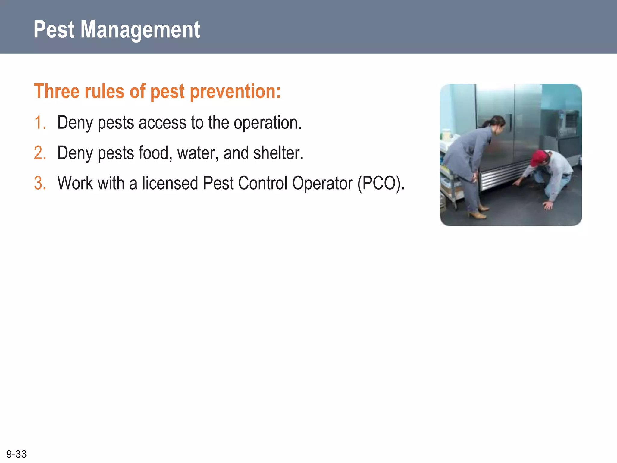 Pest Management
Three rules of pest prevention:
1. Deny pests access to the operation.
2. Deny pests food, water, and shelter.
3. Work with a licensed Pest Control Operator (PCO).
9-33
 