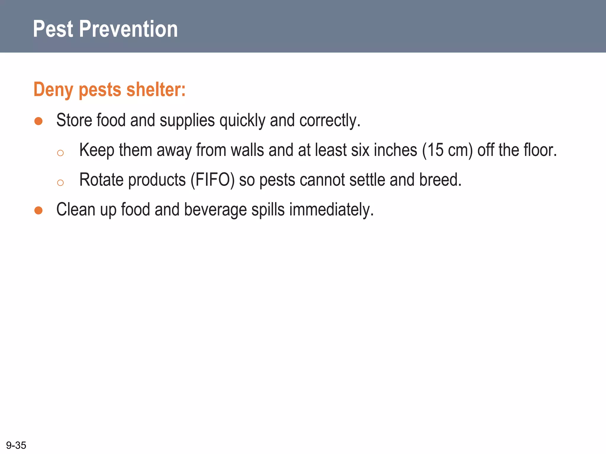 Pest Prevention
Deny pests shelter:
 Store food and supplies quickly and correctly.
o Keep them away from walls and at least six inches (15 cm) off the floor.
o Rotate products (FIFO) so pests cannot settle and breed.
 Clean up food and beverage spills immediately.
9-35
 