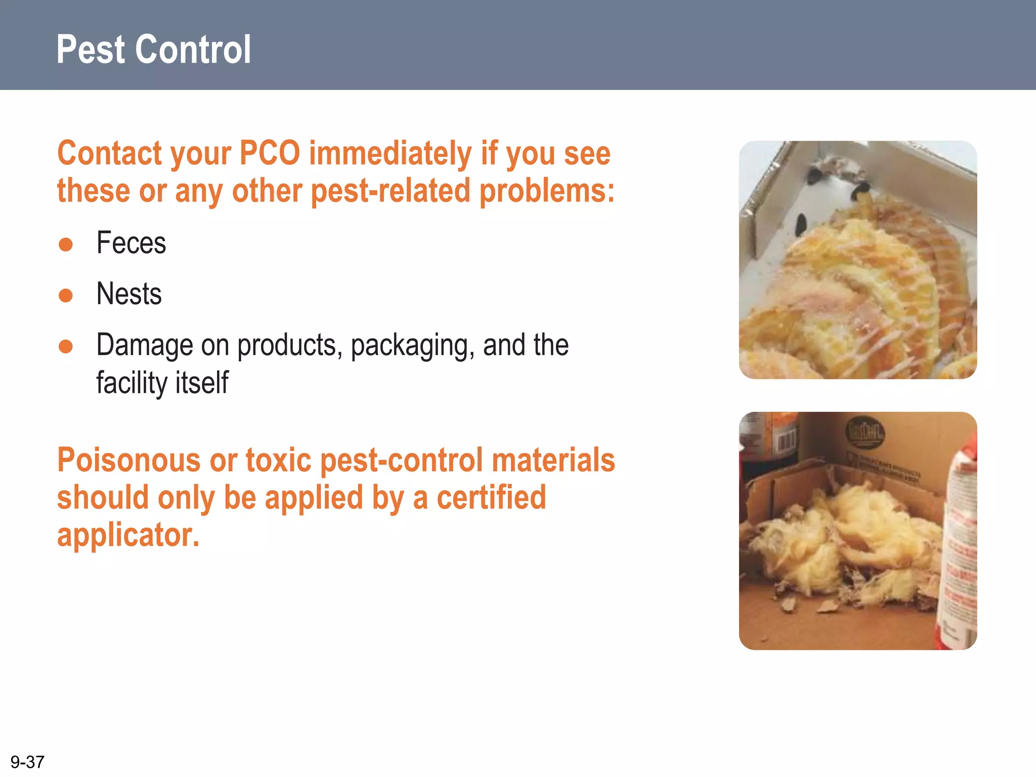 Pest Control
Contact your PCO immediately if you see
these or any other pest-related problems:
 Feces
 Nests
 Damage on products, packaging, and the
facility itself
Poisonous or toxic pest-control materials
should only be applied by a certified
applicator.
9-37
 
