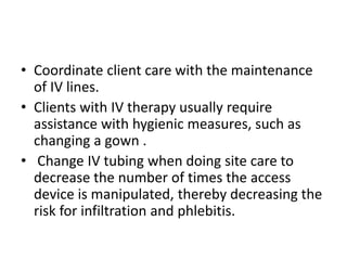 • Coordinate client care with the maintenance
of IV lines.
• Clients with IV therapy usually require
assistance with hygie...