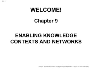 Jashapara, Knowledge Management: An Integrated Approach, 2nd Edition, © Pearson Education Limited 2011
Slide 9.1
WELCOME!
Chapter 9
ENABLING KNOWLEDGE
CONTEXTS AND NETWORKS
 