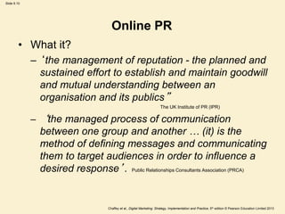 Slide 9.10
Chaffey et al., Digital Marketing: Strategy, Implementation and Practice, 5th edition © Pearson Education Limited 2013
Online PR
• What it?
– ‘the management of reputation - the planned and
sustained effort to establish and maintain goodwill
and mutual understanding between an
organisation and its publics”
The UK Institute of PR (IPR)
– ‘the managed process of communication
between one group and another … (it) is the
method of defining messages and communicating
them to target audiences in order to influence a
desired response’. Public Relationships Consultants Association (PRCA)
 