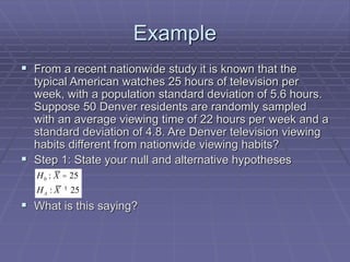 Example
 From a recent nationwide study it is known that the
typical American watches 25 hours of television per
week, with a population standard deviation of 5.6 hours.
Suppose 50 Denver residents are randomly sampled
with an average viewing time of 22 hours per week and a
standard deviation of 4.8. Are Denver television viewing
habits different from nationwide viewing habits?
 Step 1: State your null and alternative hypotheses
 What is this saying?
0 : 25
: 25
A
H X
H X
=
¹
 