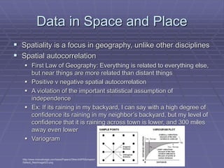 Data in Space and Place
 Spatiality is a focus in geography, unlike other disciplines
 Spatial autocorrelation
 First Law of Geography: Everything is related to everything else,
but near things are more related than distant things
 Positive v negative spatial autocorrelation
 A violation of the important statistical assumption of
independence
 Ex: If its raining in my backyard, I can say with a high degree of
confidence its raining in my neighbor’s backyard, but my level of
confidence that it is raining across town is lower, and 300 miles
away even lower
 Variogram
http://www.innovativegis.com/basis/Papers/Other/ASPRSchapter/
Default_files/image023.png
 