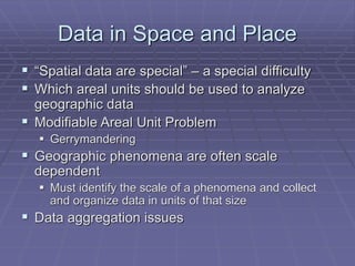 Data in Space and Place
 “Spatial data are special” – a special difficulty
 Which areal units should be used to analyze
geographic data
 Modifiable Areal Unit Problem
 Gerrymandering
 Geographic phenomena are often scale
dependent
 Must identify the scale of a phenomena and collect
and organize data in units of that size
 Data aggregation issues
 