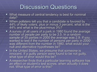 Discussion Questions
 What measure of central tendency is best for nominal
data?
 When pollsters tell you that a candidate is favored by
44% of likely voters, plus or minus 3 percent, what is the
44% and what is the plus/minus 3%?
 A survey of all users of a park in 1980 found the average
number of people per party to be 3.5. In a random
sample of 35 parties in 2000 the average was 2.9. If you
wanted to test if the number of persons per party in 2000
was different from the number in 1980, what would your
null and alternative hypotheses be?
 In the United States, we presume that someone is
innocent. If a guilty person were found to be not guilty,
what type of error would this be?
 A researcher finds that a particular learning software has
an effect on student’s test scores, when actually it does
not. What type of error is this?
 